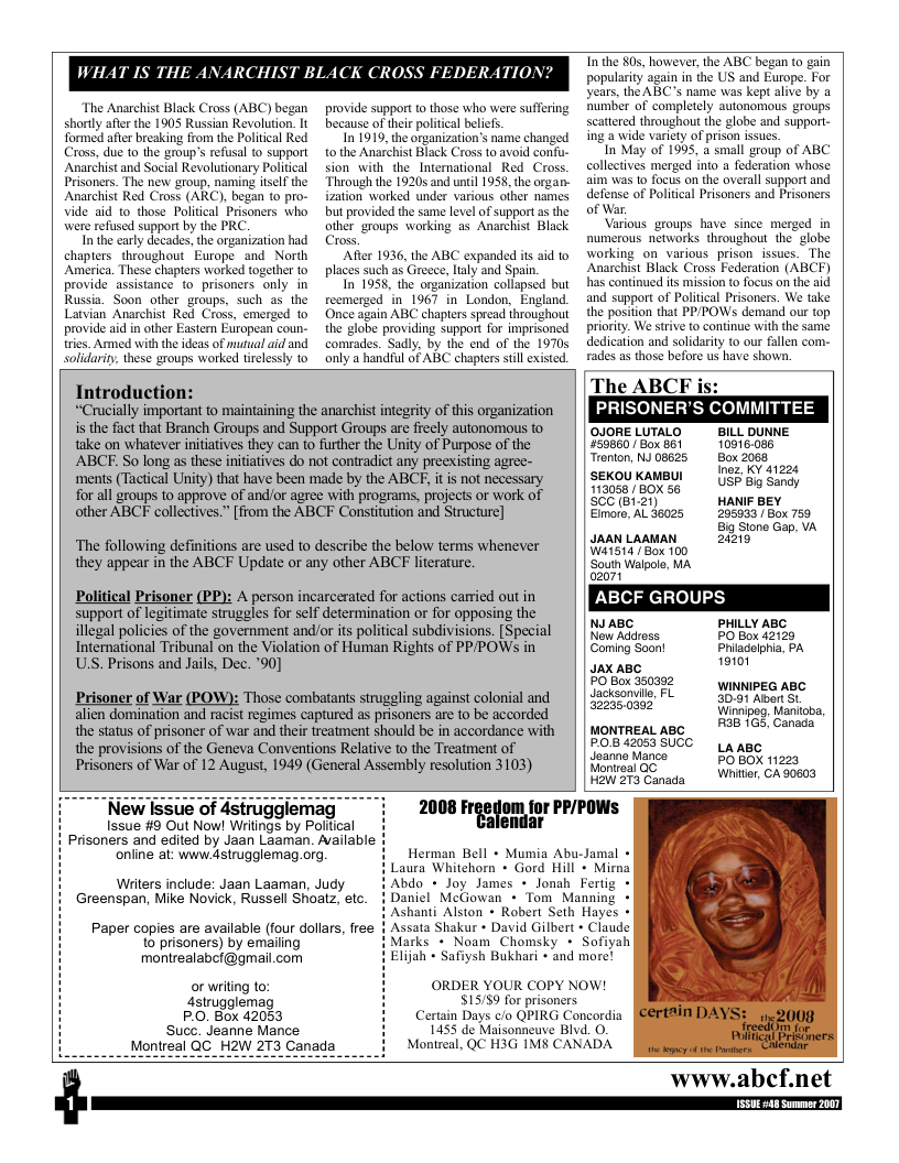 WHAT IS THE  The Anarchist Black Cross (ABC) began shorly after the 1905 Russian Revolution. It formed afer breaking from the Poliical Red Cross, due to the group’s refusal to support Anarchist and Social Revolutionary Political Prisoners. The new group, naming itself the Anarchist Red Cross (ARC), began to pro- Vide aid to_those Politcal Prisoners who were refused support by the PRC  In the carly decades, the organization had chapters. throughout Europe and North America. These chapters worked together to provide assistance o prisoners only in Russia. Soon other groups, such as the Latvian Anarchist Red Cross, emerged to provide aid in other Eastem Etropean coun- tries. Armed with the deas of mutual aid and solidarity, these groups worked tirelessly to  provide support to those who were suffering because of thei political belicfs.  In 1919, the organization’s name changed tothe Anarchist Black Cross to avoid confu- sion with the_International Red Cross. Through the 1920 and until 1958, the organ- ization worked under various ofher names but provided the same level of support a the other groups warking as Anarchist Black Cross,  After 1936, the ABC expanded it aid to places such as Greece, laly and Spain.  In 1958, the organization collapsed but reemerged in 1967 in London, England Once again ABC chapters spread throughout the globe providing support for imprisoned comrades. Sadly, by the end of the 19705 only a handful of ABC chapters still existed.  Introduction:  “Crucally important to maintaining the anarchist integrity of this organization  T the 80, however, the ABC began (0 gain popularity again in the US and Europe. For years, the ABC’s name was kept alive by a humber of completely autonomous groups scattered throughout the globe and support- ing a wide varicty of prison issues.  In May of 1995, a small group of ABC collectives merged into a federation whose aim was 1o focus on the averall support and defense of Politcal Prisoners and Prisoners of War.  Various groups have since merged in numerous networks throughout the  globe working on various prisonissues. The Anarchist Black Cross Federation (ABCF) has continued its mission to focus on the aid and support of Political Prisoners. We take the position that PP/POWSs demand our top priority. We strive to continue with the same dedication and solidarity to our fallen com- rades as those before us have shown.  The ABCF is: PRISONER’S COMMITTEE  s the fact that Branch Groups and Support Groups are freely autonomous to  OJORELUTALO  BILL DUNNE take on whatever nitiatives they can to further the Unity of Purpose of the 59860/ Box 81 10916.086 Trenton, NJ 08625 Box 2068  ABCF. So long as these initiatives do not contradict any preexisting agree- ments (Tactical Unity) that have been made by the ABCF, it is not necessary  for all groups to approve of and/or agree with programs, projects or work of other ABCF collectives.” [from the ABCF Constitution and Structure]  Inez, KY 41224 USF Big Sandy HANIF BEY 205933 Box 759 Big Stone Gap, VA  SEKOU KAMBUI 113058 / BOX 56 SCC (B1.21)  Eimore, AL 36025  The following definitions are used to describe the below terms whenever JRANLAAMAN, 210 they appear in the ABCF Update or any other ABCF literature. South Walpol, MA a2t Political Prisoner (PP): A person incarcerated for actions carried out in ABCF GROUPS support of legitimate strugles for self determination or for opposing the illegal policics of the government and/or its political subdivisions. [Special | | NAABS, LY Ay International Tribunal on the Violation of Human Rights of PPPOWS in Coming Soont Phiadelpha. PA US. Prisons and Jails, Dec. ’90] JAxABC 19101 oSS0 e ABc Prisoner of War (POW): Those combatants struggling against colonial and | | Jcisonvie 3091 Albar St alien domination and racist regimes captured as prisoners are to be accorded Winieg, anicb, the status of prisoner of war and their treatment should be in accordance with | | MONTREAL ABC the provisions of the Geneva Conventions Relative 1o the Treatment of fl0B 42053 SUCC  LansC Prisoners of War of 12 August, 1949 (General Assembly resolution 3103) Monireal QC opox ne MontrealQC o Wnitier, CA 90603  Néw lssue of 4struggiemag PRIPOWS I5sue #9 Out Now! Wiitngs by Polical Prisoners and edited by Jaan Laaman. Avaiabis  online at: www.dstrugglemag.org.  o gy  Herman Bell + Mumia Abu-Jamal « aura Whitehorn + Gord Hill + Mima bdo + Joy James + lonah Fertig + aniel McGowan + Tom Manning * Ashanti Alston + Robert Seth Hayes « Assata Shakur + David Gilbert » Claude Marks + Noam Chomsky + Sofiyah Elijah + Safiysh Bukhari + and more!  Writers include: Jaan Laaman, Judy Greenspan, Mike Novick, Russell Shoatz, etc.  Paper copies are available (four dollars, free 1o prisoners) by emailing montrealabcf@gmail.com  ORDER YOUR COPY NOW! $15/59 for prisoners  or writing to: astrugglemag  P.0. Box 42053 Suce. Jeanne Mance  Certain Days c/o QPIRG Concordia 1455 de Maisonneuve Blvd. O. Monireal, QC H3G 1M8 CANADA.  